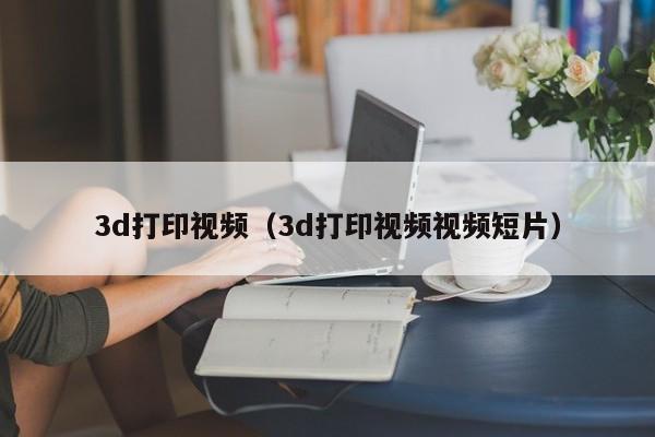 3d打印视频（3d打印视频视频短片）