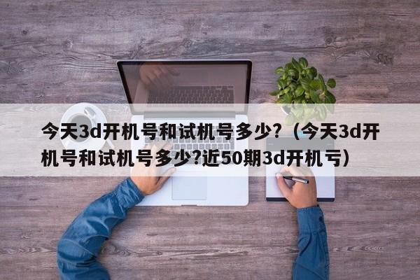 今天3d开机号和试机号多少?（今天3d开机号和试机号多少?近50期3d开机亏）