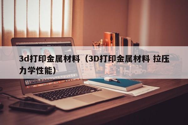 3d打印金属材料（3D打印金属材料 拉压力学性能）
