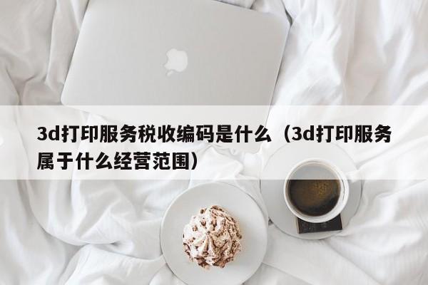 3d打印服务税收编码是什么（3d打印服务属于什么经营范围）