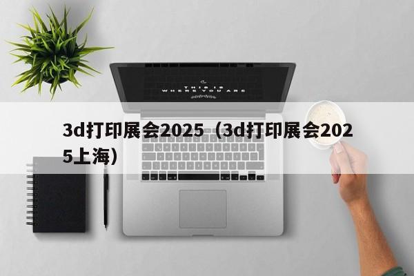 3d打印展会2025（3d打印展会2025上海）