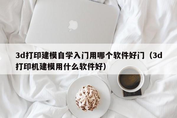 3d打印建模自学入门用哪个软件好门（3d打印机建模用什么软件好）