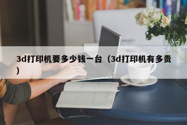 3d打印机要多少钱一台（3d打印机有多贵）