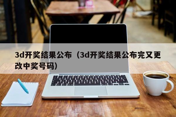 3d开奖结果公布（3d开奖结果公布完又更改中奖号码）