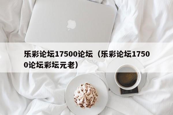 乐彩论坛17500论坛（乐彩论坛17500论坛彩坛元老）