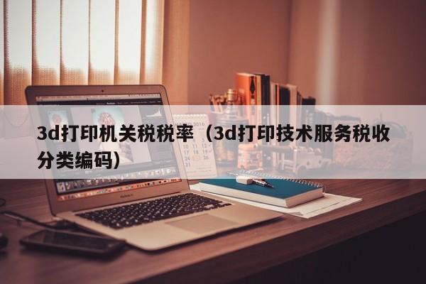 3d打印机关税税率（3d打印技术服务税收分类编码）