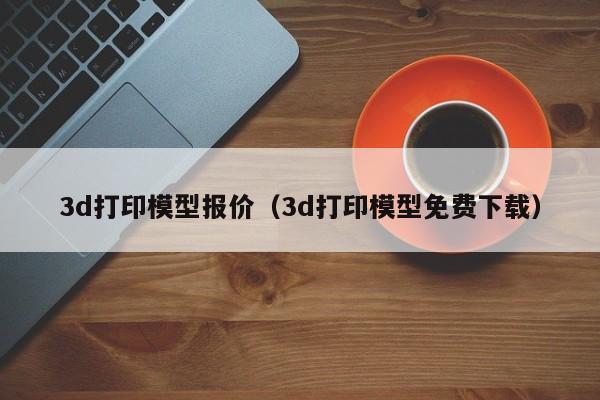 3d打印模型报价（3d打印模型免费下载）