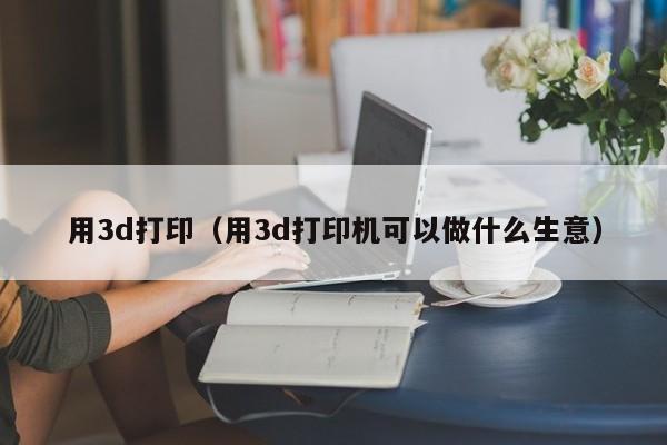 用3d打印（用3d打印机可以做什么生意）