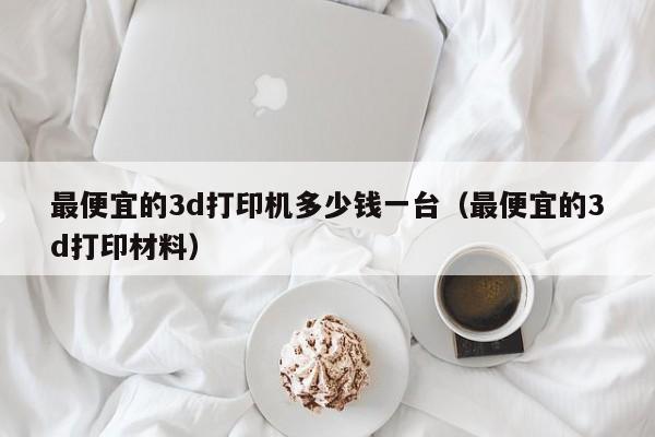 最便宜的3d打印机多少钱一台（最便宜的3d打印材料）