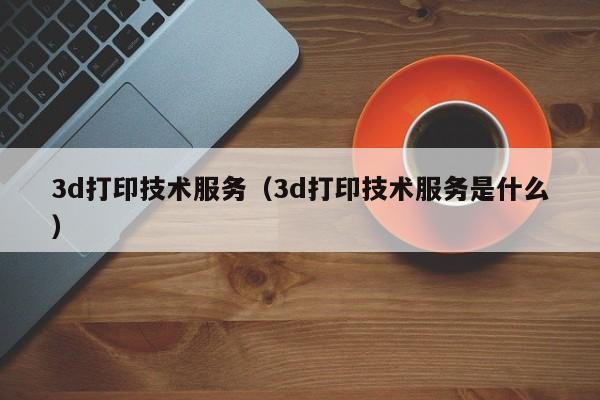 3d打印技术服务（3d打印技术服务是什么）