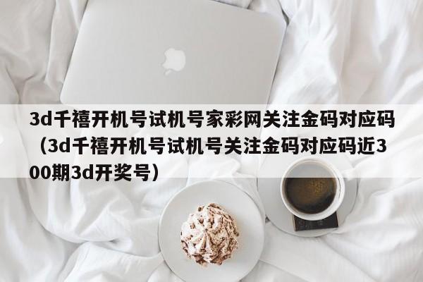 3d千禧开机号试机号家彩网关注金码对应码（3d千禧开机号试机号关注金码对应码近300期3d开奖号）
