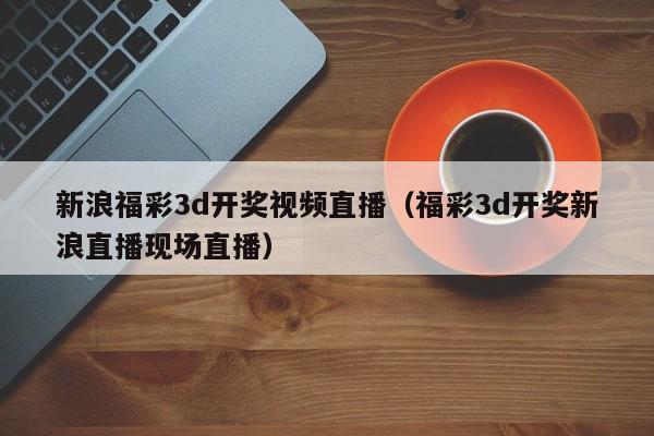 新浪福彩3d开奖视频直播（福彩3d开奖新浪直播现场直播）