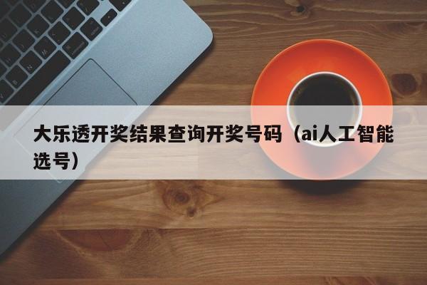 大乐透开奖结果查询开奖号码（ai人工智能选号）