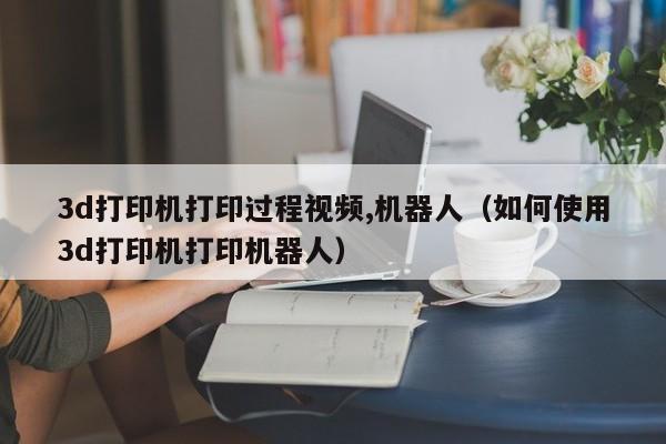 3d打印机打印过程视频,机器人（如何使用3d打印机打印机器人）