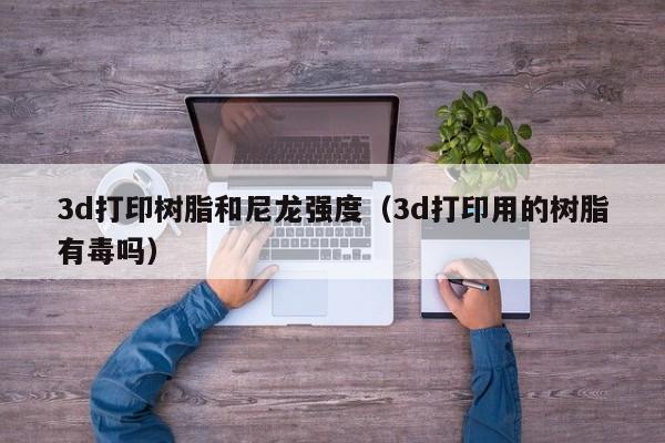3d打印树脂和尼龙强度（3d打印用的树脂有毒吗）