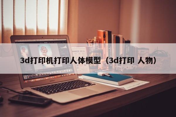3d打印机打印人体模型（3d打印 人物）