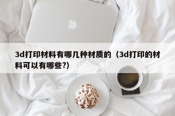 3d打印材料有哪几种材质的（3d打印的材料可以有哪些?）