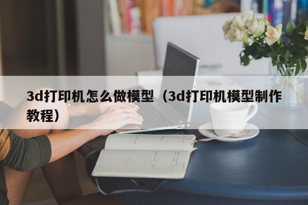 3d打印机怎么做模型（3d打印机模型制作教程）