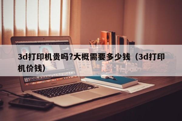 3d打印机贵吗?大概需要多少钱（3d打印机价钱）