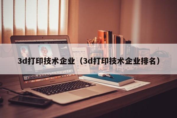 3d打印技术企业（3d打印技术企业排名）