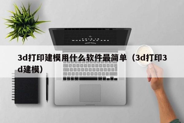 3d打印建模用什么软件最简单（3d打印3d建模）