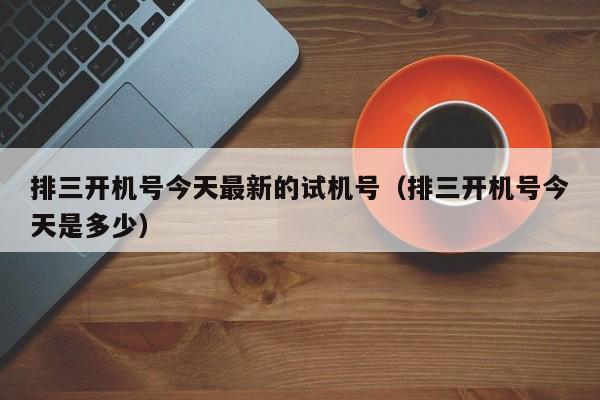 排三开机号今天最新的试机号（排三开机号今天是多少）