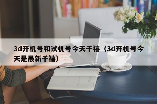 3d开机号和试机号今天千禧（3d开机号今天是最新千禧）