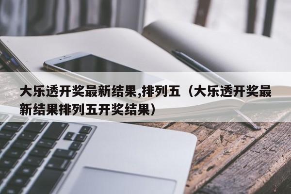 大乐透开奖最新结果,排列五（大乐透开奖最新结果排列五开奖结果）