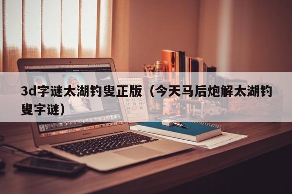 3d字谜太湖钓叟正版（今天马后炮解太湖钓叟字谜）