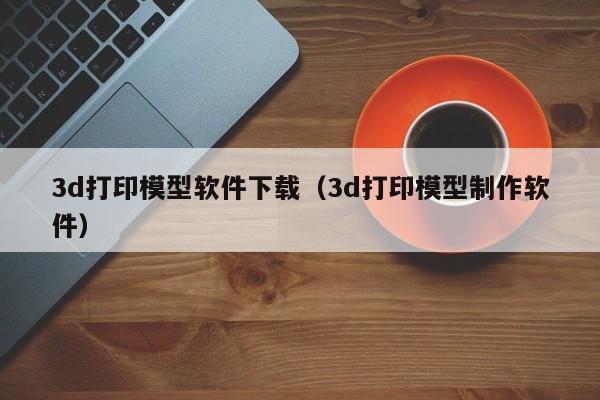 3d打印模型软件下载（3d打印模型制作软件）