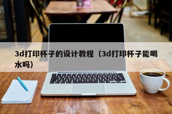 3d打印杯子的设计教程（3d打印杯子能喝水吗）