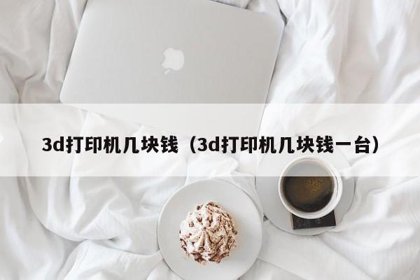 3d打印机几块钱（3d打印机几块钱一台）