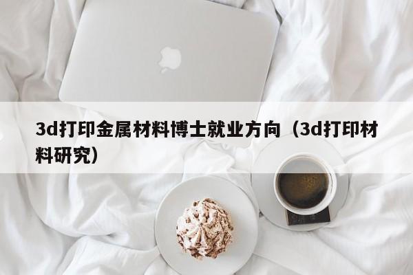 3d打印金属材料博士就业方向（3d打印材料研究）