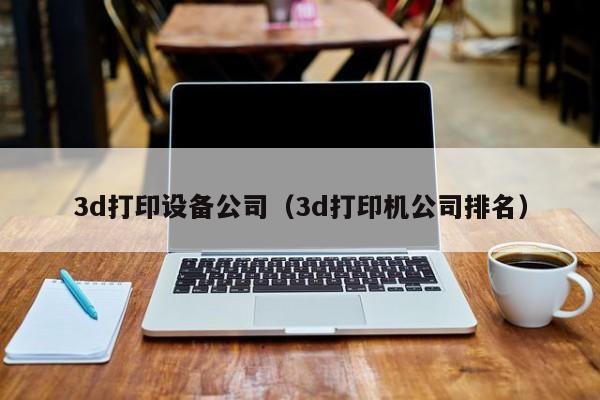 3d打印设备公司（3d打印机公司排名）