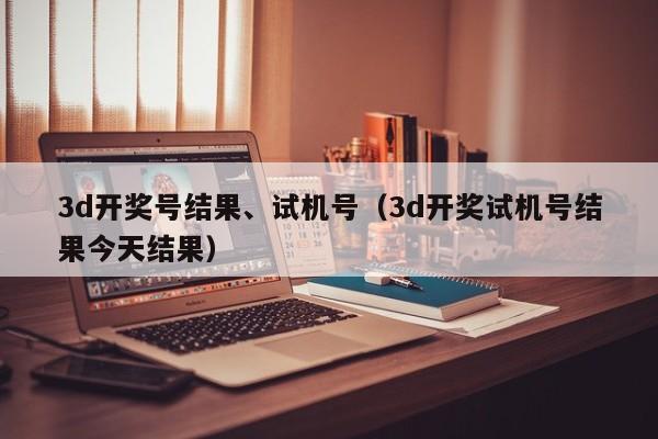 3d开奖号结果、试机号（3d开奖试机号结果今天结果）