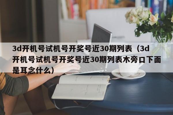 3d开机号试机号开奖号近30期列表（3d开机号试机号开奖号近30期列表木旁口下面是耳念什么）