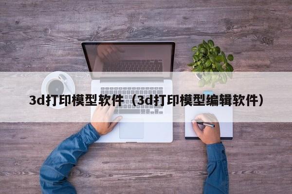 3d打印模型软件（3d打印模型编辑软件）