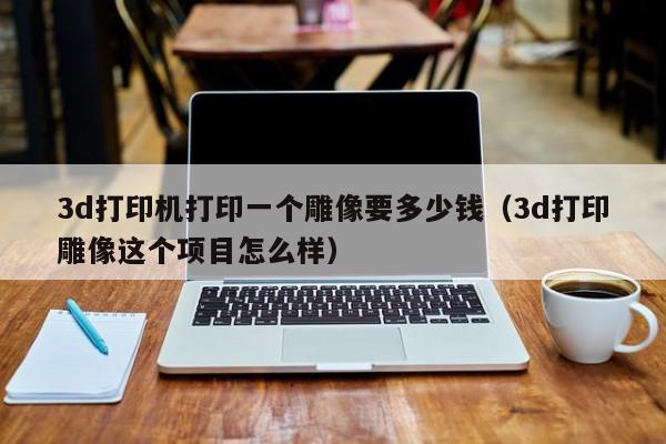 3d打印机打印一个雕像要多少钱（3d打印雕像这个项目怎么样）