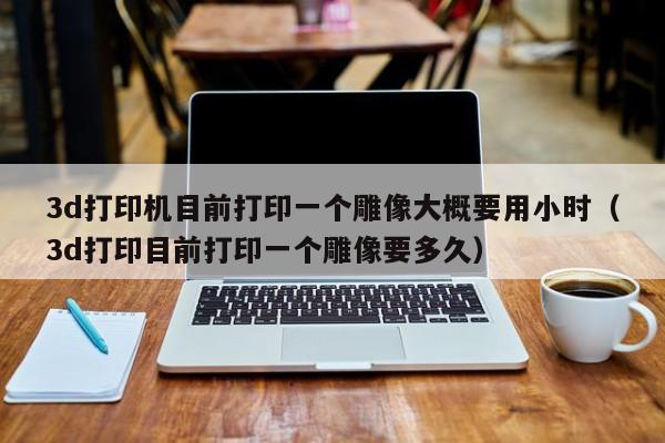 3d打印机目前打印一个雕像大概要用小时（3d打印目前打印一个雕像要多久）